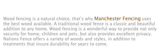 WOOD PRIVACY FENCES&#10;&#10;Wood fencing is a natural choice, that’s why Manchester Fencing uses the best wood available. A traditional wood fence is a classic and beautiful addition to any home. Wood fencing is a wonderful way to provide not only security for home, children and pets, but also provides excellent privacy. Nations Fence offers a variety of woods and styles, in addition to treatments that insure durability for years to come.